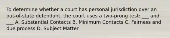 To determine whether a court has personal jurisdiction over an out-of-state defendant, the court uses a two-prong test: ___ and ___ A. Substantial Contacts B. Minimum Contacts C. Fairness and due process D. Subject Matter