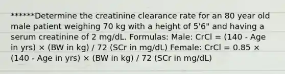 ******Determine the creatinine clearance rate for an 80 year old male patient weighing 70 kg with a height of 5'6" and having a serum creatinine of 2 mg/dL. Formulas: Male: CrCl = (140 - Age in yrs) × (BW in kg) / 72 (SCr in mg/dL) Female: CrCl = 0.85 × (140 - Age in yrs) × (BW in kg) / 72 (SCr in mg/dL)