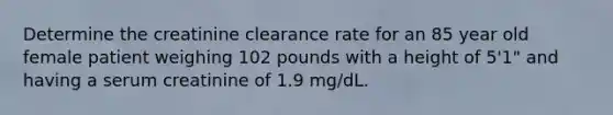 Determine the creatinine clearance rate for an 85 year old female patient weighing 102 pounds with a height of 5'1" and having a serum creatinine of 1.9 mg/dL.