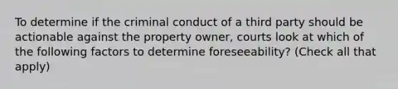 To determine if the criminal conduct of a third party should be actionable against the property owner, courts look at which of the following factors to determine foreseeability? (Check all that apply)