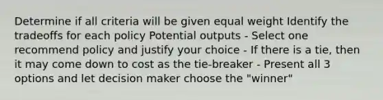 Determine if all criteria will be given equal weight Identify the tradeoffs for each policy Potential outputs - Select one recommend policy and justify your choice - If there is a tie, then it may come down to cost as the tie-breaker - Present all 3 options and let decision maker choose the "winner"