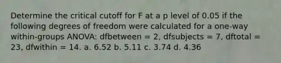 Determine the critical cutoff for F at a p level of 0.05 if the following degrees of freedom were calculated for a one-way within-groups ANOVA: dfbetween = 2, dfsubjects = 7, dftotal = 23, dfwithin = 14. a. 6.52 b. 5.11 c. 3.74 d. 4.36