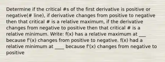 Determine if the critical #s of the first derivative is positive or negative(# line), if derivative changes from positive to negative then that critical # is a relative maximum, if the derivative changes from negative to positive then that critical # is a relative minimum. Write: f(x) has a relative maximum at ___ because f'(x) changes from positive to negative. f(x) had a relative minimum at ____ because f'(x) changes from negative to positive