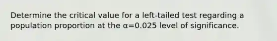 Determine the critical value for a left​-tailed test regarding a population proportion at the α=0.025 level of significance.