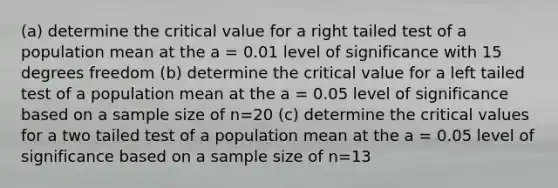 (a) determine the critical value for a right tailed test of a population mean at the a = 0.01 level of significance with 15 degrees freedom (b) determine the critical value for a left tailed test of a population mean at the a = 0.05 level of significance based on a sample size of n=20 (c) determine the critical values for a two tailed test of a population mean at the a = 0.05 level of significance based on a sample size of n=13