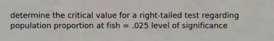 determine the critical value for a right-tailed test regarding population proportion at fish = .025 level of significance