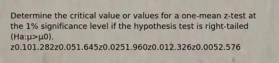 Determine the critical value or values for a one-mean z-test at the 1% significance level if the hypothesis test is right-tailed (Ha:μ>μ0). z0.101.282z0.051.645z0.0251.960z0.012.326z0.0052.576