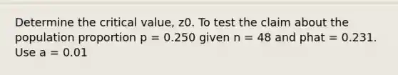 Determine the critical value, z0. To test the claim about the population proportion p = 0.250 given n = 48 and phat = 0.231. Use a = 0.01