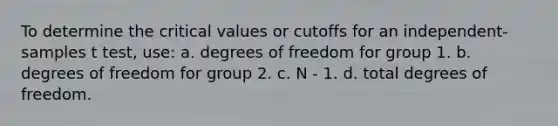 To determine the critical values or cutoffs for an independent-samples t test, use: a. degrees of freedom for group 1. b. degrees of freedom for group 2. c. N - 1. d. total degrees of freedom.