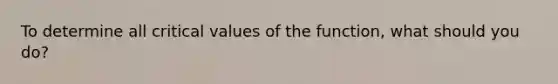 To determine all critical values of the function, what should you do?