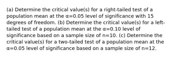 (a) Determine the critical​ value(s) for a​ right-tailed test of a population mean at the α=0.05 level of significance with 15 degrees of freedom. ​(b) Determine the critical​ value(s) for a​ left-tailed test of a population mean at the α=0.10 level of significance based on a sample size of n=10. ​(c) Determine the critical​ value(s) for a​ two-tailed test of a population mean at the α=0.05 level of significance based on a sample size of n=12.