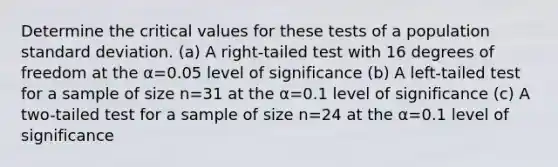 Determine the critical values for these tests of a population <a href='https://www.questionai.com/knowledge/kqGUr1Cldy-standard-deviation' class='anchor-knowledge'>standard deviation</a>. ​(a) A​ right-tailed test with 16 degrees of freedom at the α=0.05 level of significance ​(b) A​ left-tailed test for a sample of size n=31 at the α=0.1 level of significance ​(c) A​ two-tailed test for a sample of size n=24 at the α=0.1 level of significance