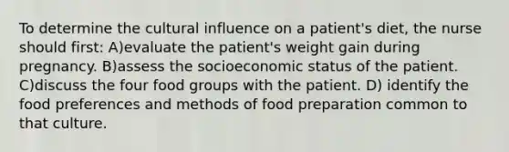 To determine the cultural influence on a patient's diet, the nurse should first: A)evaluate the patient's weight gain during pregnancy. B)assess the socioeconomic status of the patient. C)discuss the four food groups with the patient. D) identify the food preferences and methods of food preparation common to that culture.