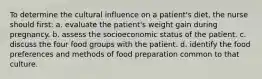 To determine the cultural influence on a patient's diet, the nurse should first: a. evaluate the patient's weight gain during pregnancy. b. assess the socioeconomic status of the patient. c. discuss the four food groups with the patient. d. identify the food preferences and methods of food preparation common to that culture.