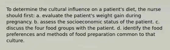 To determine the cultural influence on a patient's diet, the nurse should first: a. evaluate the patient's weight gain during pregnancy. b. assess the socioeconomic status of the patient. c. discuss the four food groups with the patient. d. identify the food preferences and methods of food preparation common to that culture.