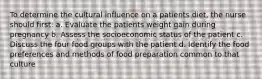 To determine the cultural influence on a patients diet, the nurse should first: a. Evaluate the patients weight gain during pregnancy b. Assess the socioeconomic status of the patient c. Discuss the four food groups with the patient d. Identify the food preferences and methods of food preparation common to that culture