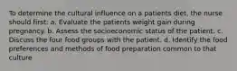 To determine the cultural influence on a patients diet, the nurse should first: a. Evaluate the patients weight gain during pregnancy. b. Assess the socioeconomic status of the patient. c. Discuss the four food groups with the patient. d. Identify the food preferences and methods of food preparation common to that culture