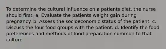 To determine the cultural influence on a patients diet, the nurse should first: a. Evaluate the patients weight gain during pregnancy. b. Assess the socioeconomic status of the patient. c. Discuss the four food groups with the patient. d. Identify the food preferences and methods of food preparation common to that culture