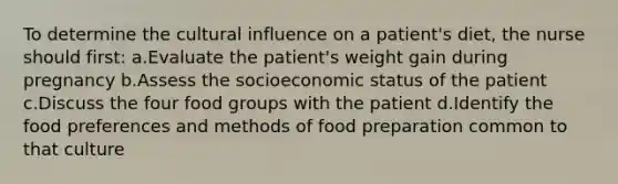 To determine the cultural influence on a patient's diet, the nurse should first: a.Evaluate the patient's weight gain during pregnancy b.Assess the socioeconomic status of the patient c.Discuss the four food groups with the patient d.Identify the food preferences and methods of food preparation common to that culture