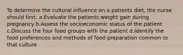 To determine the cultural influence on a patients diet, the nurse should first: a.Evaluate the patients weight gain during pregnancy b.Assess the socioeconomic status of the patient c.Discuss the four food groups with the patient d.Identify the food preferences and methods of food preparation common to that culture