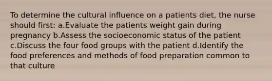 To determine the cultural influence on a patients diet, the nurse should first: a.Evaluate the patients weight gain during pregnancy b.Assess the socioeconomic status of the patient c.Discuss the four food groups with the patient d.Identify the food preferences and methods of food preparation common to that culture