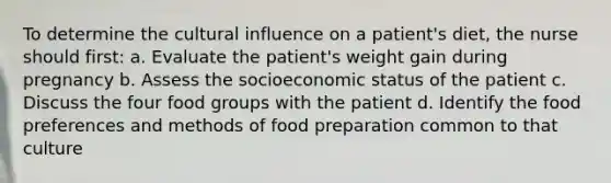 To determine the cultural influence on a patient's diet, the nurse should first: a. Evaluate the patient's weight gain during pregnancy b. Assess the socioeconomic status of the patient c. Discuss the four food groups with the patient d. Identify the food preferences and methods of food preparation common to that culture