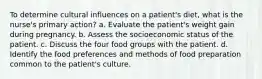 To determine cultural influences on a patient's diet, what is the nurse's primary action? a. Evaluate the patient's weight gain during pregnancy. b. Assess the socioeconomic status of the patient. c. Discuss the four food groups with the patient. d. Identify the food preferences and methods of food preparation common to the patient's culture.