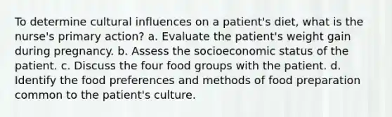 To determine cultural influences on a patient's diet, what is the nurse's primary action? a. Evaluate the patient's weight gain during pregnancy. b. Assess the socioeconomic status of the patient. c. Discuss the four food groups with the patient. d. Identify the food preferences and methods of food preparation common to the patient's culture.