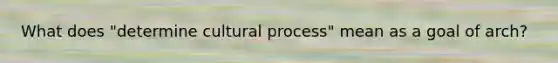 What does "determine cultural process" mean as a goal of arch?