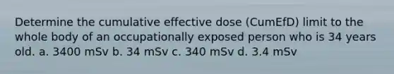 Determine the cumulative effective dose (CumEfD) limit to the whole body of an occupationally exposed person who is 34 years old. a. 3400 mSv b. 34 mSv c. 340 mSv d. 3.4 mSv