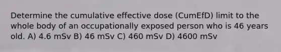 Determine the cumulative effective dose (CumEfD) limit to the whole body of an occupationally exposed person who is 46 years old. A) 4.6 mSv B) 46 mSv C) 460 mSv D) 4600 mSv