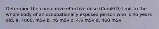 Determine the cumulative effective dose (CumEfD) limit to the whole body of an occupationally exposed person who is 46 years old. a. 4600. mSv b. 46 mSv c. 4,6 mSv d. 460 mSv