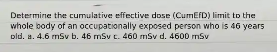 Determine the cumulative effective dose (CumEfD) limit to the whole body of an occupationally exposed person who is 46 years old. a. 4.6 mSv b. 46 mSv c. 460 mSv d. 4600 mSv