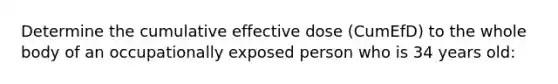 Determine the cumulative effective dose (CumEfD) to the whole body of an occupationally exposed person who is 34 years old: