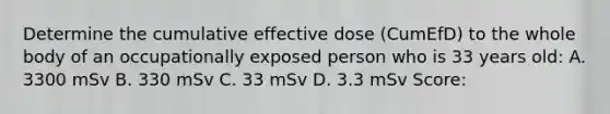 Determine the cumulative effective dose (CumEfD) to the whole body of an occupationally exposed person who is 33 years old: A. 3300 mSv B. 330 mSv C. 33 mSv D. 3.3 mSv Score: