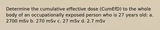 Determine the cumulative effective dose (CumEfD) to the whole body of an occupationally exposed person who is 27 years old: a. 2700 mSv b. 270 mSv c. 27 mSv d. 2.7 mSv