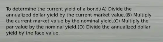 To determine the current yield of a bond,(A) Divide the annualized dollar yield by the current market value.(B) Multiply the current market value by the nominal yield.(C) Multiply the par value by the nominal yield.(D) Divide the annualized dollar yield by the face value.