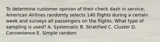 To determine customer opinion of their check dash in service​, American Airlines randomly selects 140 flights during a certain week and surveys all passengers on the flights. What type of sampling is​ used? A. Systematic B. Stratified C. Cluster D. Convenience E. Simple random