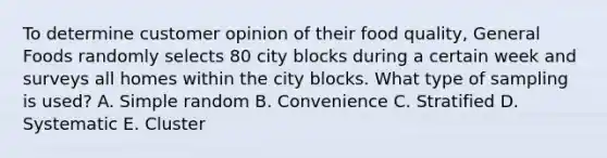 To determine customer opinion of their food quality​, General Foods randomly selects 80 city blocks during a certain week and surveys all homes within the city blocks. What type of sampling is​ used? A. Simple random B. Convenience C. Stratified D. Systematic E. Cluster