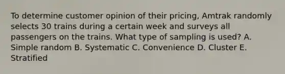 To determine customer opinion of their pricing​, Amtrak randomly selects 30 trains during a certain week and surveys all passengers on the trains. What type of sampling is​ used? A. Simple random B. Systematic C. Convenience D. Cluster E. Stratified