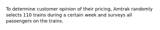 To determine customer opinion of their pricing, Amtrak randomly selects 110 trains during a certain week and surveys all passengers on the trains.