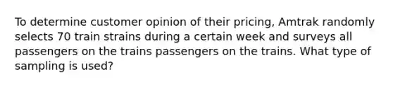 To determine customer opinion of their pricing, Amtrak randomly selects 70 train strains during a certain week and surveys all passengers on the trains passengers on the trains. What type of sampling is​ used?