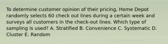 To determine customer opinion of their pricing​, Home Depot randomly selects 60 check out lines during a certain week and surveys all customers in the check-out lines. Which type of sampling is​ used? A. Stratified B. Convenience C. Systematic D. Cluster E. Random