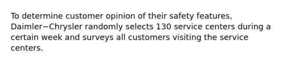 To determine customer opinion of their safety features​, Daimler−Chrysler randomly selects 130 service centers during a certain week and surveys all customers visiting the service centers.