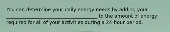 You can determine your daily energy needs by adding your ______________________________________ to the amount of energy required for all of your activities during a 24-hour period.