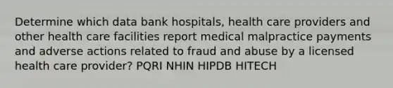 Determine which data bank hospitals, health care providers and other health care facilities report medical malpractice payments and adverse actions related to fraud and abuse by a licensed health care provider? PQRI NHIN HIPDB HITECH