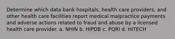 Determine which data bank hospitals, health care providers, and other health care facilities report medical malpractice payments and adverse actions related to fraud and abuse by a licensed health care provider. a. NHIN b. HIPDB c. PQRI d. HITECH