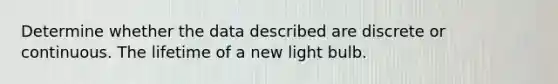 Determine whether the data described are discrete or continuous. The lifetime of a new light bulb.