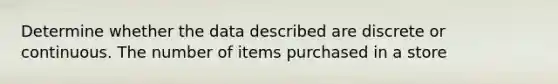 Determine whether the data described are discrete or continuous. The number of items purchased in a store