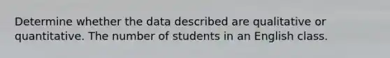 Determine whether the data described are qualitative or quantitative. The number of students in an English class.